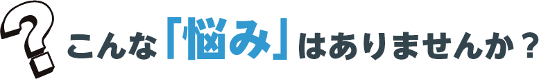 こんな「悩み」はありませんか?